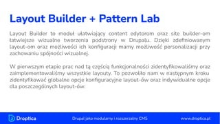 Layout Builder + Pattern Lab
Layout Builder to moduł ułatwiający content edytorom oraz site builder-om
łatwiejsze wizualne tworzenia podstrony w Drupalu. Dzięki zdeﬁniowanym
layout-om oraz możliwości ich konﬁguracji mamy możliwość personalizacji przy
zachowaniu spójności wizualnej.
W pierwszym etapie prac nad tą częścią funkcjonalności zidentyﬁkowaliśmy oraz
zaimplementowaliśmy wszystkie layouty. To pozwoliło nam w następnym kroku
zidentyﬁkować globalne opcje konﬁguracyjne layout-ów oraz indywidualne opcje
dla poszczególnych layout-ów.
www.droptica.pl
Drupal jako modularny i rozszerzalny CMS
 
