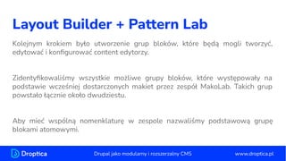 Layout Builder + Pattern Lab
Kolejnym krokiem było utworzenie grup bloków, które będą mogli tworzyć,
edytować i konﬁgurować content edytorzy.
Zidentyﬁkowaliśmy wszystkie możliwe grupy bloków, które występowały na
podstawie wcześniej dostarczonych makiet przez zespół MakoLab. Takich grup
powstało łącznie około dwudziestu.
Aby mieć wspólną nomenklaturę w zespole nazwaliśmy podstawową grupę
blokami atomowymi.
www.droptica.pl
Drupal jako modularny i rozszerzalny CMS
 