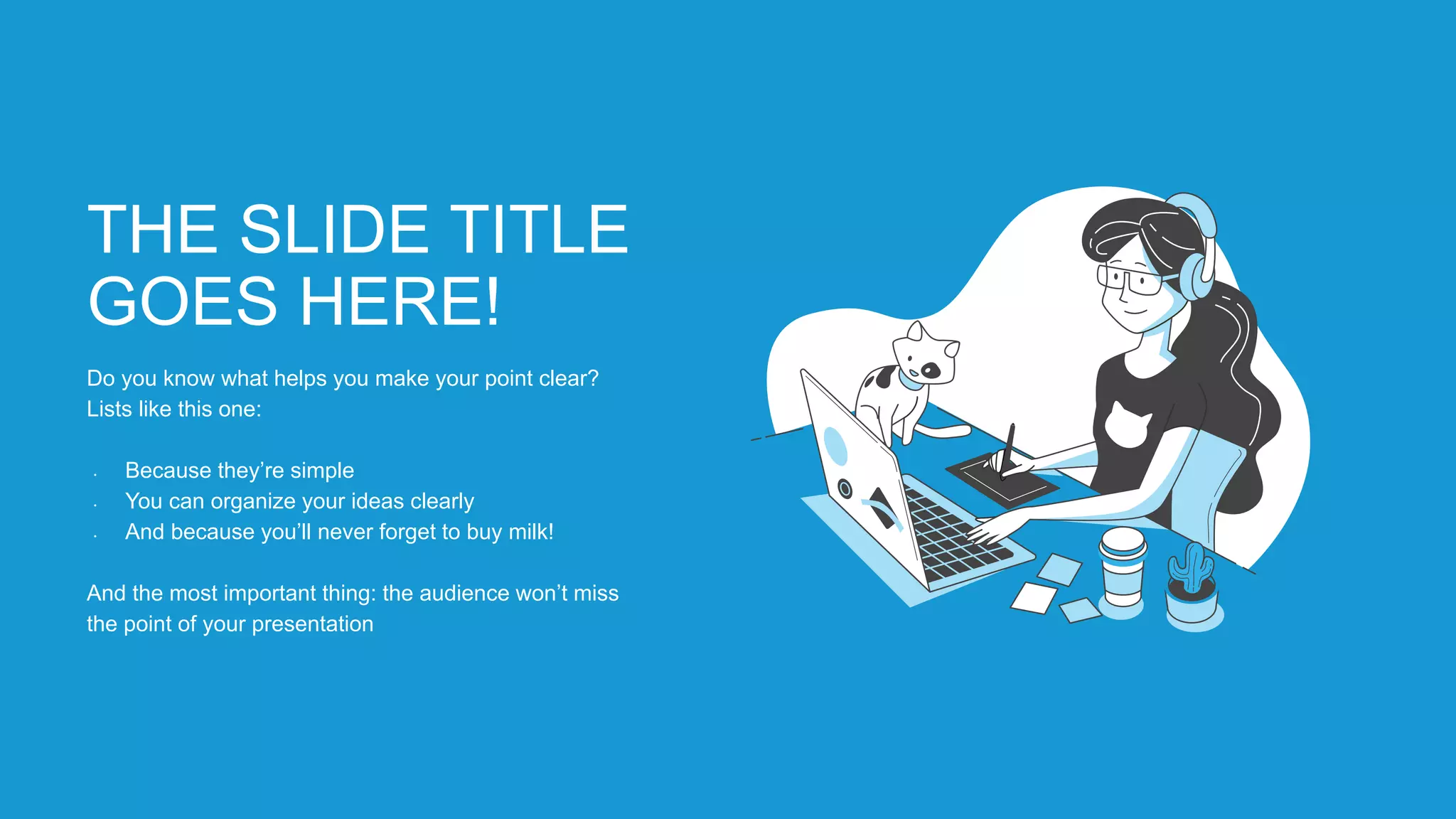 THE SLIDE TITLE
GOES HERE!
Do you know what helps you make your point clear?
Lists like this one:
• Because they’re simple
• You can organize your ideas clearly
• And because you’ll never forget to buy milk!
And the most important thing: the audience won’t miss
the point of your presentation
 