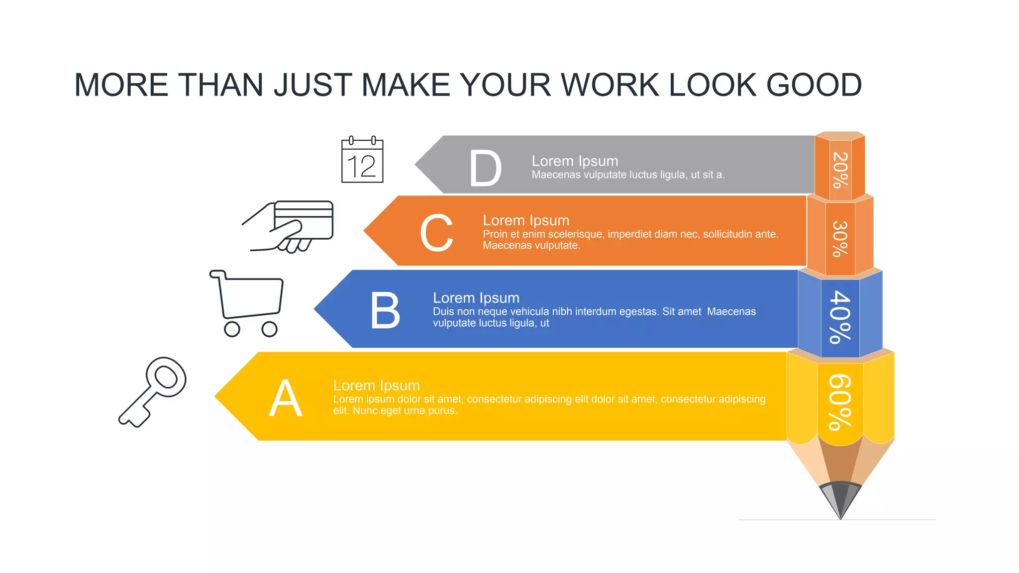 MORE THAN JUST MAKE YOUR WORK LOOK GOOD
60%
40%
30%
20%
A
Lorem Ipsum
Lorem ipsum dolor sit amet, consectetur adipiscing elit dolor sit amet, consectetur adipiscing
elit. Nunc eget urna purus.
B
Lorem Ipsum
Duis non neque vehicula nibh interdum egestas. Sit amet Maecenas
vulputate luctus ligula, ut
C
Lorem Ipsum
Proin et enim scelerisque, imperdiet diam nec, sollicitudin ante.
Maecenas vulputate.
D Lorem Ipsum
Maecenas vulputate luctus ligula, ut sit a.
 