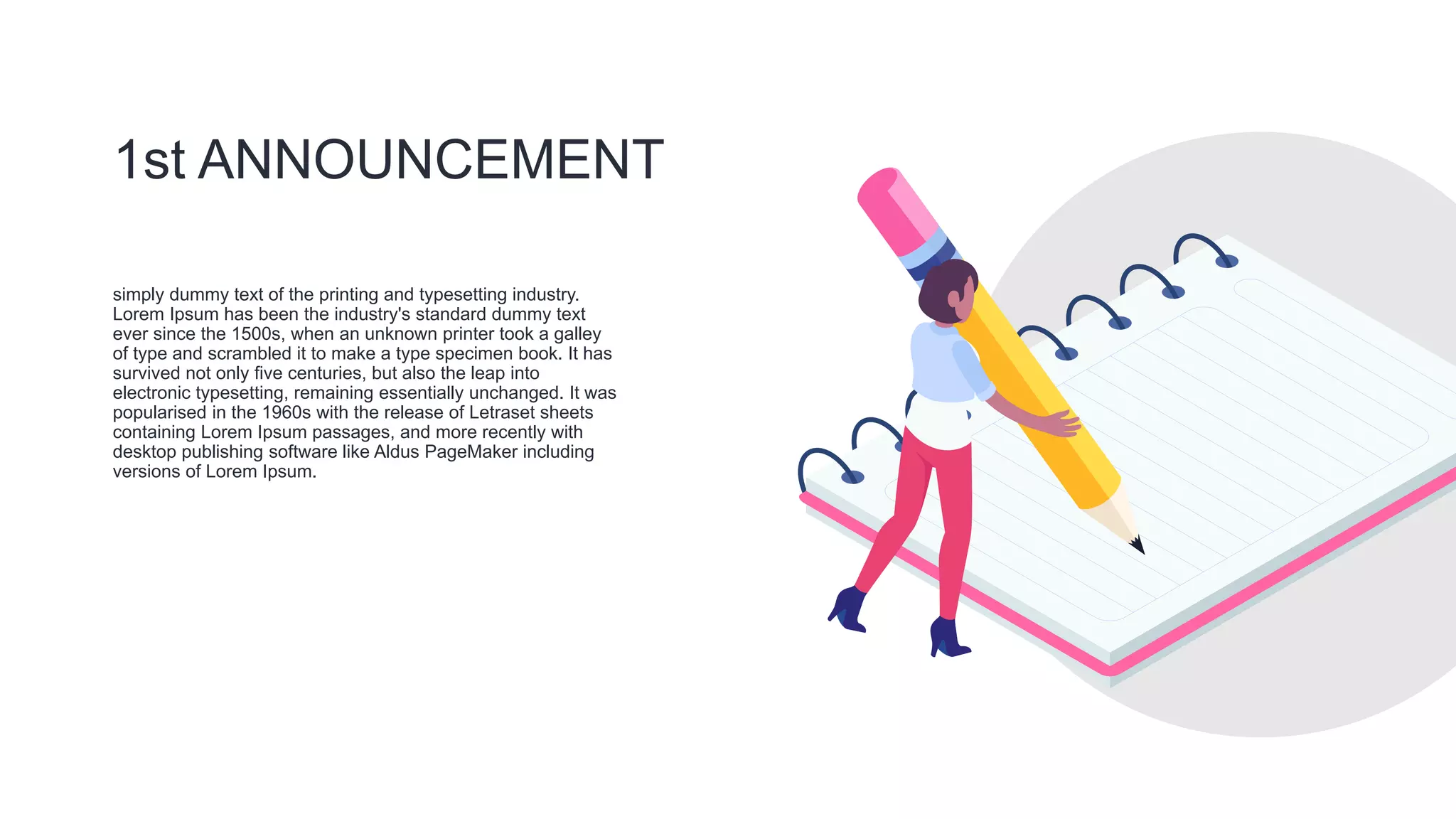 1st ANNOUNCEMENT
simply dummy text of the printing and typesetting industry.
Lorem Ipsum has been the industry's standard dummy text
ever since the 1500s, when an unknown printer took a galley
of type and scrambled it to make a type specimen book. It has
survived not only five centuries, but also the leap into
electronic typesetting, remaining essentially unchanged. It was
popularised in the 1960s with the release of Letraset sheets
containing Lorem Ipsum passages, and more recently with
desktop publishing software like Aldus PageMaker including
versions of Lorem Ipsum.
 