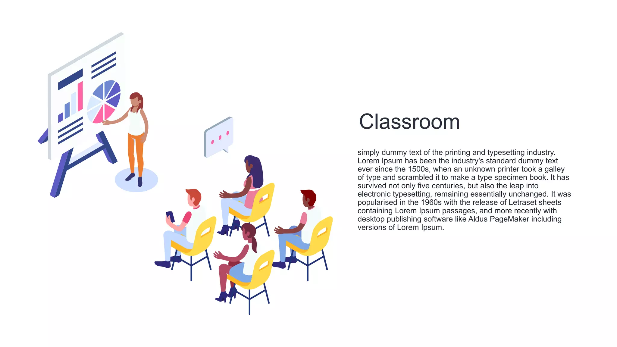 Classroom
simply dummy text of the printing and typesetting industry.
Lorem Ipsum has been the industry's standard dummy text
ever since the 1500s, when an unknown printer took a galley
of type and scrambled it to make a type specimen book. It has
survived not only five centuries, but also the leap into
electronic typesetting, remaining essentially unchanged. It was
popularised in the 1960s with the release of Letraset sheets
containing Lorem Ipsum passages, and more recently with
desktop publishing software like Aldus PageMaker including
versions of Lorem Ipsum.
 