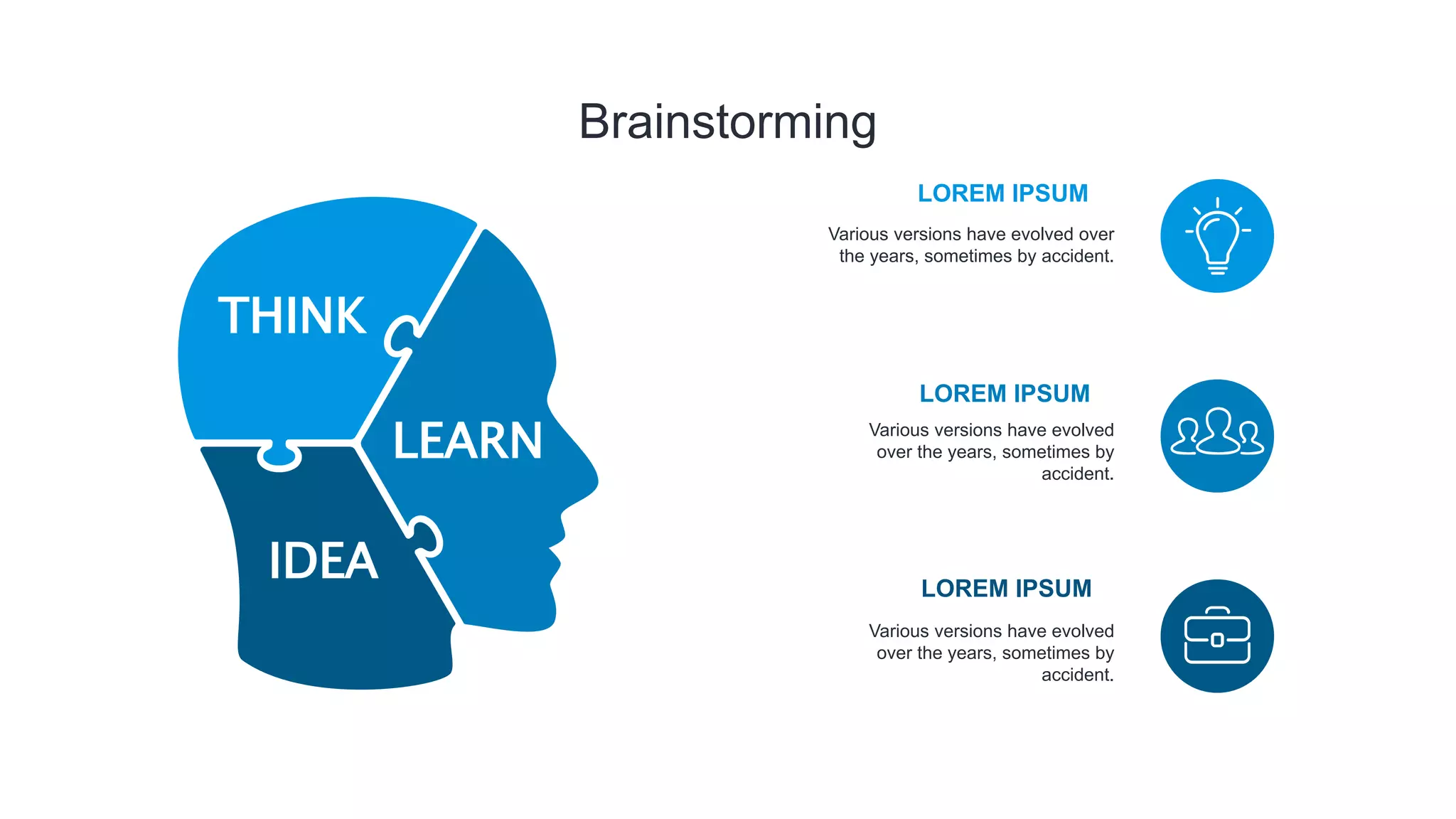 Brainstorming
THINK
IDEA
LEARN
Various versions have evolved over
the years, sometimes by accident.
LOREM IPSUM
LOREM IPSUM
LOREM IPSUM
Various versions have evolved
over the years, sometimes by
accident.
Various versions have evolved
over the years, sometimes by
accident.
 