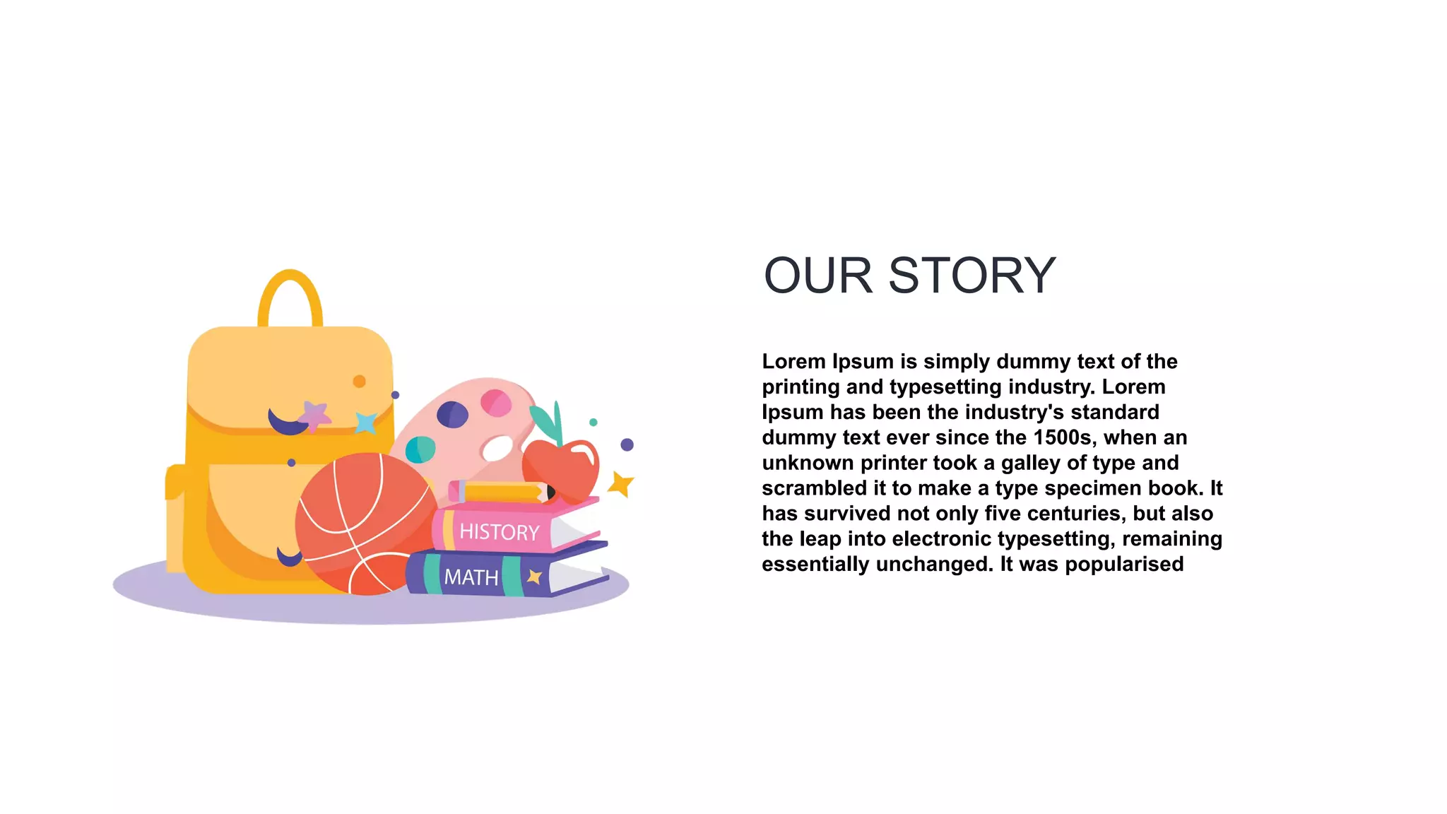 OUR STORY
Lorem Ipsum is simply dummy text of the
printing and typesetting industry. Lorem
Ipsum has been the industry's standard
dummy text ever since the 1500s, when an
unknown printer took a galley of type and
scrambled it to make a type specimen book. It
has survived not only five centuries, but also
the leap into electronic typesetting, remaining
essentially unchanged. It was popularised
 
