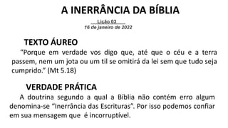 Lição 03
16 de janeiro de 2022
A INERRÂNCIA DA BÍBLIA
TEXTO ÁUREO
“Porque em verdade vos digo que, até que o céu e a terra
passem, nem um jota ou um til se omitirá da lei sem que tudo seja
cumprido.” (Mt 5.18)
VERDADE PRÁTICA
A doutrina segundo a qual a Bíblia não contém erro algum
denomina-se “Inerrância das Escrituras”. Por isso podemos confiar
em sua mensagem que é incorruptível.
 