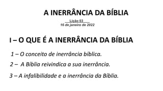 I – O QUE É A INERRÂNCIA DA BÍBLIA
1 – O conceito de inerrância bíblica.
2 – A Bíblia reivindica a sua inerrância.
3 – A infalibilidade e a inerrância da Bíblia.
Lição 03
16 de janeiro de 2022
A INERRÂNCIA DA BÍBLIA
 