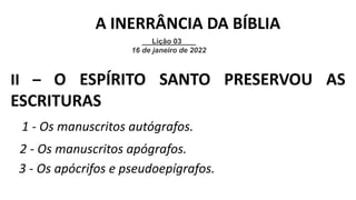 1 - Os manuscritos autógrafos.
II – O ESPÍRITO SANTO PRESERVOU AS
ESCRITURAS
2 - Os manuscritos apógrafos.
Lição 03
16 de janeiro de 2022
A INERRÂNCIA DA BÍBLIA
3 - Os apócrifos e pseudoepígrafos.
 
