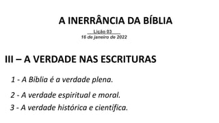 1 - A Bíblia é a verdade plena.
III – A VERDADE NAS ESCRITURAS
2 - A verdade espiritual e moral.
3 - A verdade histórica e científica.
Lição 03
16 de janeiro de 2022
A INERRÂNCIA DA BÍBLIA
 