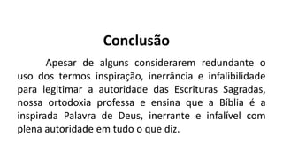 Conclusão
Apesar de alguns considerarem redundante o
uso dos termos inspiração, inerrância e infalibilidade
para legitimar a autoridade das Escrituras Sagradas,
nossa ortodoxia professa e ensina que a Bíblia é a
inspirada Palavra de Deus, inerrante e infalível com
plena autoridade em tudo o que diz.
 