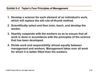 © 2007 Prentice Hall, Inc. All rights reserved. 2–10
Exhibit 2–2 Taylor’s Four Principles of Management
1. Develop a science for each element of an individual’s work,
which will replace the old rule-of-thumb method.
2. Scientifically select and then train, teach, and develop the
worker.
3. Heartily cooperate with the workers so as to ensure that all
work is done in accordance with the principles of the science
that has been developed.
4. Divide work and responsibility almost equally between
management and workers. Management takes over all work
for which it is better fitted than the workers.
 