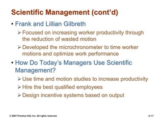 © 2007 Prentice Hall, Inc. All rights reserved. 2–11
Scientific Management (cont’d)
• Frank and Lillian Gilbreth
Focused on increasing worker productivity through
the reduction of wasted motion
Developed the microchronometer to time worker
motions and optimize work performance
• How Do Today’s Managers Use Scientific
Management?
Use time and motion studies to increase productivity
Hire the best qualified employees
Design incentive systems based on output
 