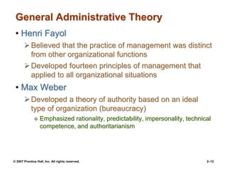 © 2007 Prentice Hall, Inc. All rights reserved. 2–12
General Administrative Theory
• Henri Fayol
Believed that the practice of management was distinct
from other organizational functions
Developed fourteen principles of management that
applied to all organizational situations
• Max Weber
Developed a theory of authority based on an ideal
type of organization (bureaucracy)
 Emphasized rationality, predictability, impersonality, technical
competence, and authoritarianism
 