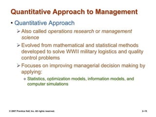 © 2007 Prentice Hall, Inc. All rights reserved. 2–15
Quantitative Approach to Management
• Quantitative Approach
Also called operations research or management
science
Evolved from mathematical and statistical methods
developed to solve WWII military logistics and quality
control problems
Focuses on improving managerial decision making by
applying:
 Statistics, optimization models, information models, and
computer simulations
 