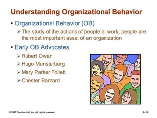 © 2007 Prentice Hall, Inc. All rights reserved. 2–16
Understanding Organizational Behavior
• Organizational Behavior (OB)
The study of the actions of people at work; people are
the most important asset of an organization
• Early OB Advocates
Robert Owen
Hugo Munsterberg
Mary Parker Follett
Chester Barnard
 