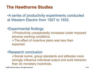 © 2007 Prentice Hall, Inc. All rights reserved. 2–18
•A series of productivity experiments conducted
at Western Electric from 1927 to 1932.
•Experimental findings
Productivity unexpectedly increased under imposed
adverse working conditions.
The effect of incentive plans was less than
expected.
•Research conclusion
Social norms, group standards and attitudes more
strongly influence individual output and work behavior
than do monetary incentives.
The Hawthorne Studies
 