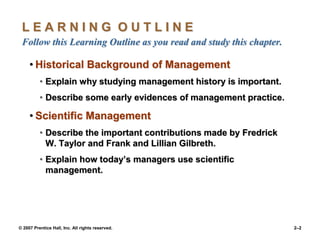 © 2007 Prentice Hall, Inc. All rights reserved. 2–2
L E A R N I N G O U T L I N E
Follow this Learning Outline as you read and study this chapter.
• Historical Background of Management
• Explain why studying management history is important.
• Describe some early evidences of management practice.
• Scientific Management
• Describe the important contributions made by Fredrick
W. Taylor and Frank and Lillian Gilbreth.
• Explain how today’s managers use scientific
management.
 