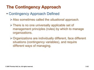 © 2007 Prentice Hall, Inc. All rights reserved. 2–22
The Contingency Approach
• Contingency Approach Defined
Also sometimes called the situational approach.
There is no one universally applicable set of
management principles (rules) by which to manage
organizations.
Organizations are individually different, face different
situations (contingency variables), and require
different ways of managing.
 