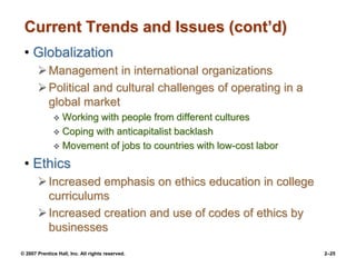 © 2007 Prentice Hall, Inc. All rights reserved. 2–25
Current Trends and Issues (cont’d)
• Globalization
Management in international organizations
Political and cultural challenges of operating in a
global market
 Working with people from different cultures
 Coping with anticapitalist backlash
 Movement of jobs to countries with low-cost labor
• Ethics
Increased emphasis on ethics education in college
curriculums
Increased creation and use of codes of ethics by
businesses
 