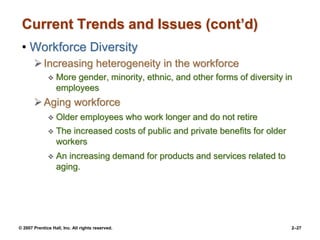 © 2007 Prentice Hall, Inc. All rights reserved. 2–27
Current Trends and Issues (cont’d)
• Workforce Diversity
Increasing heterogeneity in the workforce
 More gender, minority, ethnic, and other forms of diversity in
employees
Aging workforce
 Older employees who work longer and do not retire
 The increased costs of public and private benefits for older
workers
 An increasing demand for products and services related to
aging.
 