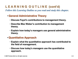© 2007 Prentice Hall, Inc. All rights reserved. 2–3
L E A R N I N G O U T L I N E (cont’d)
Follow this Learning Outline as you read and study this chapter.
• General Administrative Theory
• Discuss Fayol’s contributions to management theory.
• Describe Max Weber’s contribution to management
theory.
• Explain how today’s managers use general administrative
theory.
• Quantitative Approach
• Explain what the quantitative approach has contributed to
the field of management.
• Discuss how today’s managers use the quantitative
approach.
 