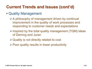 © 2007 Prentice Hall, Inc. All rights reserved. 2–33
Current Trends and Issues (cont’d)
• Quality Management
A philosophy of management driven by continual
improvement in the quality of work processes and
responding to customer needs and expectations
Inspired by the total quality management (TQM) ideas
of Deming and Juran
Quality is not directly related to cost
Poor quality results in lower productivity
 