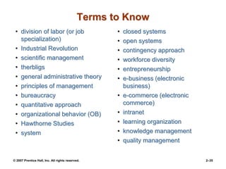 © 2007 Prentice Hall, Inc. All rights reserved. 2–35
Terms to Know
• division of labor (or job
specialization)
• Industrial Revolution
• scientific management
• therbligs
• general administrative theory
• principles of management
• bureaucracy
• quantitative approach
• organizational behavior (OB)
• Hawthorne Studies
• system
• closed systems
• open systems
• contingency approach
• workforce diversity
• entrepreneurship
• e-business (electronic
business)
• e-commerce (electronic
commerce)
• intranet
• learning organization
• knowledge management
• quality management
 