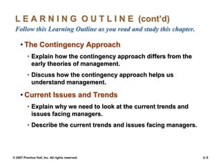 © 2007 Prentice Hall, Inc. All rights reserved. 2–5
L E A R N I N G O U T L I N E (cont’d)
Follow this Learning Outline as you read and study this chapter.
• The Contingency Approach
• Explain how the contingency approach differs from the
early theories of management.
• Discuss how the contingency approach helps us
understand management.
• Current Issues and Trends
• Explain why we need to look at the current trends and
issues facing managers.
• Describe the current trends and issues facing managers.
 