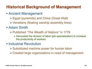 © 2007 Prentice Hall, Inc. All rights reserved. 2–6
Historical Background of Management
• Ancient Management
Egypt (pyramids) and China (Great Wall)
Venetians (floating warship assembly lines)
• Adam Smith
Published “The Wealth of Nations” in 1776
 Advocated the division of labor (job specialization) to increase
the productivity of workers
• Industrial Revolution
Substituted machine power for human labor
Created large organizations in need of management
 