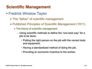 © 2007 Prentice Hall, Inc. All rights reserved. 2–9
Scientific Management
• Fredrick Winslow Taylor
The “father” of scientific management
Published Principles of Scientific Management (1911)
 The theory of scientific management
– Using scientific methods to define the “one best way” for a
job to be done:
• Putting the right person on the job with the correct tools
and equipment.
• Having a standardized method of doing the job.
• Providing an economic incentive to the worker.
 