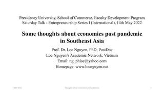 Presidency University, School of Commerce, Faculty Development Program
Saturday Talk - Entrepreneurship Series I (International), 14th May 2022
Some thoughts about economics post pandemic
in Southeast Asia
Prof. Dr. Loc Nguyen, PhD, PostDoc
Loc Nguyen’s Academic Network, Vietnam
Email: ng_phloc@yahoo.com
Homepage: www.locnguyen.net
Thoughts about economics post pandemic
14/05/2022 1
 