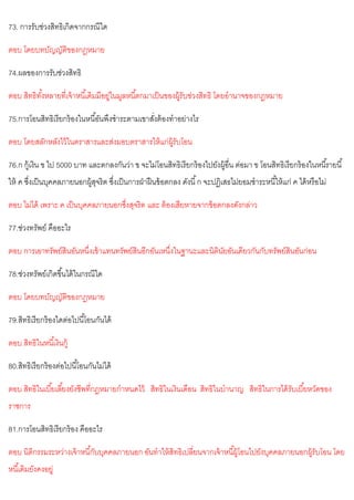 73. การรับช่วงสิทธิเกิดจากกรณีใด
ตอบ โดยบทบัญญัติของกฎหมาย
74.ผลของการรับช่วงสิทธิ
ตอบ สิทธิทั้งหลายที่เจ้าหนี้เดิมมีอยู่ในมูลหนี้ตกมาเป็นของผู้รับข่วงสิทธิ โดยอานาจของกฎหมาย
75.การโอนสิทธิเรียกร้องในหนี้อันพึงชาระตามเขาสั่งต้องทาอย่างไร
ตอบ โดยสลักหลังไว้ในตราสารและส่งมอบตราสารให้แก่ผู้รับโอน
76.ก กู้เงิน ข ไป 5000 บาท และตกลงกันว่า ข จะไม่โอนสิทธิเรียกร้องไปยังผู้อื่น ต่อมา ข โอนสิทธิเรียกร้องในหนี้รายนี้
ให้ ค ซึ่งเป็นบุคคลภายนอกผู้สุจริต ซึ่งเป็นการฝ่าฝืนข้อตกลง ดังนี้ก จะปฏิเสธไม่ยอมชาระหนี้ให้แก่ ค ได้หรือไม่
ตอบ ไม่ได้ เพราะ ค เป็นบุคคลภายนอกซึ่งสุจริต และ ต้องเสียหายจากข้อตกลงดังกล่าว
77.ช่วงทรัพย์ คืออะไร
ตอบ การเอาทรัพย์สินอันหนึ่งเข้าแทนทรัพย์สินอีกอันเหนึ่งในฐานะและนิตินัยอันเดียวกันกับทรัพย์สินอันก่อน
78.ช่วงทรัพย์เกิดขึ้นได้ในกรณีใด
ตอบ โดยบทบัญญัติของกฎหมาย
79.สิทธิเรียกร้องใดต่อไปนี้โอนกันได้
ตอบ สิทธิในหนี้เงินกู้
80.สิทธิเรียกร้องต่อไปนี้โอนกันไม่ได้
ตอบ สิทธิในเบี้ยเลี้ยงยังชีพที่กฎหมายกาหนดไว้ สิทธิในเงินเดือน สิทธิในบานาญ สิทธิในการได้รับเบี้ยหวัดของ
ราชการ
81.การโอนสิทธิเรียกร้อง คืออะไร
ตอบ นิติกรรมระหว่างเจ้าหนี้กับบุคคลภายนอก อันทาให้สิทธิเปลี่ยนจากเจ้าหนี้ผู้โอนไปยังบุคคลภายนอกผู้รับโอน โดย
หนี้เดิมยังคงอยู่
 