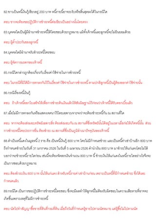 82.ขาวเป็นหนี้เงินกู้เขียวอยู่ 200 บาท หนี้รายนี้อาจระงับหรือสิ้นสุดลงได้ในกรณีใด
ตอบ ขาวจะต้องขอปฏิบัติการชาระหนี้ต่อเขียวเป็นอย่างนั้นโดยตรง
83.บุคคลใดเป็นผู้มีอานาจชาระหนี้ได้โดยชอบด้วยกฎหมาย แม้ทั้งเจ้าหนี้และลูกหนี้จะไม่ยินยอมด้วย
ตอบ ผู้ค้าประกันของลูกหนี้
84.บุคคลใดมีอานาจรับชาระหนี้โดยชอบ
ตอบ ผู้จัดการมรดกของเจ้าหนี้
85.กรณีใดกล่าวถูกต้องเกี่ยวกับเรื่องค่าใช้จ่ายในการชาระหนี้
ตอบ ในกรณีที่มิได้มีการตกลงกันไว้ในเรื่องค่าใช้จ่ายในการชาระหนี้ตามปกติลูกหนี้เป็นผู้ต้องออกค่าใช้จ่ายนั้น
86.กรณีเรื่องหนี้เงินกู้
ตอบ ถ้าเจ้าหนี้ออกใบเสร็จให้เพื่อการชาระต้นเงินแล้วให้สันนิษฐานไว้ก่อนว่าเจ้าหนี้ได้รับดอกเบี้ยแล้ว
87.เมื่อไม่มีการตกลงกันหรือแสดงเจตนาไว้โดยเฉพาะเจาะจงว่าจะต้องชาระหนี้กัน ณ สถานที่ใด
ตอบ หากจะต้องส่งมอบทรัพย์เฉพาะสิ่ง ต้องส่งมอบกัน ณ สถานที่ซึ่งทรัพย์นั้นได้อยู่ในเวลาเมื่อก่อให้เกิดหนี้นั้น ส่วน
การชาระหนี้โดยประการอื่น ต้องชาระ ณ สถานที่ซึ่งเป็นภูมิลาเนาปัจจุบันของเจ้าหนี้
88.ดาเป็นหนี้แดงในมูลหนี้2 ราย คือ เป็นหนี้เงินกู้ 800 บาท โดยไม่มีกาหนดชาระ และเป็นหนี้ค่าเช่าบ้านอีก 800 บาท
ถึงกาหนดชาระในวันที่ 31 มกราคม 2526 ในวันที่ 5 เมษายน 2526 ดานาเงิน 800 บาท มาชาระให้แก่แดงโดยไม่ได้
บอกว่าจะชาระหนี้รายใดก่อน เช่นนี้จะต้องจัดสรรเงินจานวน 800 บาท นี้ชาระเงินให้แก่แดงในหนี้รายใดอย่างไรจึงจะ
เป็นการชอบด้วยกฎหมาย
ตอบ ต้องชาระเงิน 800 บาท นั้นให้แก่แดง สาหรับหนี้รายค่าเช่าบ้านก่อน เพราะเป็นหนี้ที่มีกาหนดชาระ ซึ่งได้เลย
กาหนดแล้ว
89.กรณีใด เป็นการขอปฏิบัติการชาระหนี้โดยชอบ ซึ่งจะมีผลทาให้ลูกหนี้ไม่ต้องรับผิดชอบในความเสียหายที่อาจจะ
เกิดขึ้นเพราะเหตุที่ไม่มีการชาระหนี้
ตอบ นัดไปทาสัญญาซื้อขายที่ดินที่กรมที่ดิน เมื่อถึงวันที่กาหนดผู้ขายไปตามนัดหมาย แต่ผู้ซื้อไม่ไปตามนัด
 