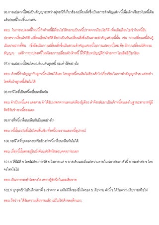 96.การแปลงหนี้ใหม่เป็นสัญญาระหว่างคู่กรณีที่เกี่ยวข้องเปลี่ยนสิ่งซึ่งเป็นสาระสาคัญแห่งหนี้เพื่อเลิกหรือระงับหนี้เดิม
แล้วก่อหนี้ใหม่ขึ้นมาแทน
ตอบ ในการแปลงหนี้ใหม่นี้ถ้าทาหนี้มีเงื่อนไขให้กลายเป็นหนี้ปราศจากเงือนไขก็ดี เพิ่มเติมเงื่อนไขเข้าในหนี้อัน
ปราศจากเงื่อนไขก็ดี เปลี่ยนเงื่อนไขก็ดี ถือว่าเป็นอันเปลี่ยนสิ่งซึ่งเป็นสาระสาคัญแห่งหนี้นั้น เช่น การเปลี่ยนหนี้เงินกู้
เป็นขายฝากที่ดิน (ซึ่งถือเป็นการเปลี่ยนสิ่งซึ่งเป็นสาระสาคัญแห่งหนี้ในการแปลงหนี้ใหม่ คือ มีการเปลี่ยนนิติกรรม
สัญญา) แต่ถ้าการแปลงหนี้ใหม่โดยการเปลี่ยนตัวเจ้าหนี้นี้ให้ใช้บทบัญญัติว่าด้วยการ โอนสิทธิเรียกร้อง
97.การแปลงหนี้ใหม่โดยเปลี่ยนตัวลูกหนี้กระทาได้อย่างไร
ตอบ เจ้าหนี้ทาสัญญากับลูกหนี้คนใหม่ได้เลย โดยลูกหนี้คนเดิมไม่ต้องเข้าไปเกี่ยวข้องในการทาสัญญาด้วย แต่จะทา
โดยขืนใจลูกหนี้เดิมไม่ได้
98.กรณีใดที่เป็นหนี้เกลื่อนกลืนกัน
ตอบ ดาเป็นหนี้แดง แดงตาย ดาได้รับมรดกจากแดงแต่เพียงผู้เดียว ดาจึงกลับมาเป็นเจ้าหนี้ตนเองในฐานะทายาทผู้มี
สิทธิรับชาระหนี้ของแดง
99.การที่หนี้เกลื่อนกลืนกันมีผลอย่างไร
ตอบ หนี้นั้นระงับสิ้นไปโดยสิ้นเชิง ทั้งหนี้ประธานและหนี้อุปกรณ์
100.กรณีใดที่บุคคลจะยกข้ออ้างว่าหนี้เกลื่อนกลืนกันไม่ได้
ตอบ เมื่อหนี้นั้นตกอยู่ในบังคับแห่งสิทธิของบุคคลภายนอก
101.ก ใช้ไม้ตี ข โดยไม่ต้องการให้ ข ถึงตาย แต่ ข บาดเจ็บและถึงแก่ความตายในเวลาต่อมา ดังนี้ก กระทาต่อ ข โดย
จงใจหรือไม่
ตอบ เป็นการกระทาโดยจงใจ เพราะรู้สานึกในผลเสียหาย
102.ก บุกรุกเข้าไปในตึกแถวที่ ข เช่าจาก ค แต่ไม่มีสิ่งของอื่นใดของ ข เสียหาย ดังนี้ข ได้รับความเสียหายหรือไม่
ตอบ ถือว่า ข ได้รับความเสียหายแล้ว แม้ไม่ใช่เจ้าของตึกแถว
 