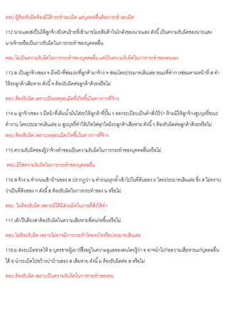 ตอบ ผู้ต้องรับผิดต้องมิได้กระทาละเมิด แต่บุคคลอื่นต้องกระทาละเมิด
112.นายแสงส่งปืนให้ลูกจ้างยิงคนร้ายที่เข้ามาขโมยสินค้าในโกดังของนายแสง ดังนี้เป็นความรับผิดของนายแสง
นายจ้างหรือเป็นการรับผิดในการกระทาของบุคคลอื่น
ตอบ ไม่เป็นความรับผิดในการกระทาของบุคคลอื่น แต่เป็นความรับผิดในการกระทาของตนเอง
113.ส เป็นลูกจ้างของ จ มีหน้าที่ซ่อมรถที่ลูกค้ามาจ้าง จ ซ่อมโดยประมาทเลินเล่อ ขณะที่ทาการซ่อมตามหน้าที่ ส ทา
ให้รถลูกค้าเสียหาย ดังนี้จ ต้องรับผิดต่อลูกค้าด้วยหรือไม่
ตอบ ต้องรับผิด เพราะเป็นเหตุละเมิดที่เกิดขึ้นในทางการที่จ้าง
114.ม ลูกจ้างของ ว มีหน้าที่เติมน้ามันใส่รถให้ลูกค้าที่ปั๊ม ว ออกระเบียบเป็นคาสั่งไว้ว่า ห้ามมิให้ลูกจ้างสูบบุหรี่ขณะ
ทางาน โดยประมาทเลินเล่อ ม สูบบุหรี่ทาให้เกิดไฟลุกไหม้รถลูกค้าเสียหาย ดังนี้ว ต้องรับผิดต่อลูกค้าด้วยหรือไม่
ตอบ ต้องรับผิด เพราะเหตุละเมิดเกิดขึ้นในทางการที่จ้าง
115.ความรับผิดของผู้ว่าจ้างทาของเป็นความรับผิดในการกระทาของบุคคลอื่นหรือไม่
ตอบ มิใช่ความรับผิดในการกระทาของบุคคลอื่น
116.ส จ้าง น ทาถนนเข้าบ้านของ ส ปรากฏว่า น ทาถนนรุกล้าเข้าไปในที่ดินของ ถ โดยประมาทเลินเล่อ ซึ่ง ส ไม่ทราบ
ว่าเป็นที่ดินของ ก ดังนี้ส ต้องรับผิดในการกระทาของ น หรือไม่
ตอบ ไม่ต้องรับผิด เพราะมิได้มีส่วนผิดในงานที่สั่งให้ทา
117.เด็กไร้เดียงสาต้องรับผิดในความเสียหายที่ตนก่อขึ้นหรือไม่
ตอบ ไม่ต้องรับผิด เพราะไม่อาจมีการกระทาโดยจงใจหรือประมาทเลินเล่อ
118.ม ส่งระเบิดขวดให้ อ บุตรชายผู้เยาว์ซึ่งอยู่ในความดูแลของตนโดยรู้ว่า อ อาจนาไปก่อความเสียหายแก่บุคคลอื่น
ได้ อ นาระเบิดไปขว้างปาบ้านของ ส เสียหาย ดังนี้ม ต้องรับผิดต่อ ส หรือไม่
ตอบ ต้องรับผิด เพราะเป็นความรับผิดในการกระทาของตน
 