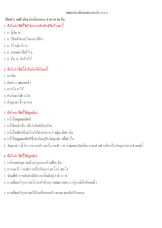 แบบประเมินผลตนเองก่อนสอบ
เป็นคาถามปรนัยชนิดเลือกตอบ จานวน 60 ข้อ
1. ข้อใดต่อไปนี้ไม่ใช่ความสัมพันธ์ในเรื่องหนี้
1. ก. กู้เงิน ข.
2. ก. เป็นเจ้าของบ้านและที่ดิน
3. ก. ให้หนังสือ ข.
4. ก. ขายหนังสือให้ ข.
5. ก. จ้าง ข. ตัดต้นไม้
2. ข้อใดต่อไปนี้ยังไม่ก่อให้เกิดหนี้
1. ละเมิด
2. จัดการงานนอกสั่ง
3. ลาภมิควรได้
4. คามั่นจะให้รางวัล
5. สัญญาจะซื้อจะขาย
3. ข้อใดต่อไปนี้ไม่ถูกต้อง
1. หนี้เป็นบุคคลสิทธิ
2. หนี้เรียกอีกชื่อหนึ่งว่าสิทธิเรียกร้อง
3. หนี้เป็นสิทธิเรียกร้องใช้บังคับระหว่างคู่กรณีเท่านั้น
4. หนี้เป็นบุคคลสิทธิซึ่งจากัดอยู่ในวัตถุแห่งหนี้เท่านั้น
5. วัตถุแห่งหนี้ คือ การกระทา งดเว้นกระทาการ ส่งมอบทรัพย์สิน และตัวทรัพย์อันเป็นวัตถุแห่งการชาระหนี้
4. ข้อใดต่อไปนี้ไม่ถูกต้อง
1. หนี้ขาดอายุความด้วยกฎหมายห้ามฟ้องร้อง
2. การงดเว้นกระทาการเป็นวัตถุแห่งหนี้อย่างหนึ่ง
3. วัตถุที่ประสงค์แห่งนิติกรรมนั้นมีอยู่ 3 ประการ
4. การเลือกวัตถุแห่งหนี้กระทาด้วยการแสดงเจตนาแก่คู่กรณีอีกฝ่ายหนึ่ง
5. การเลือกวัตถุแห่งหนี้ต้องเลือกภายในระยะเวลาอันมีกาหนด
 