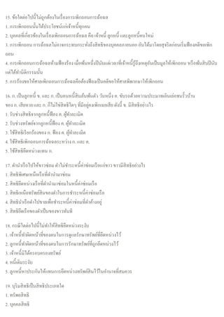 15. ข้อใดต่อไปนี้ไม่ถูกต้องในเรื่องการเพิกถอนการฉ้อฉล
1. การเพิกถอนนั้นได้ประโยชน์แก่เจ้าหนี้ทุกคน
2. บุคคลที่เกี่ยวข้องในเรื่องเพิกถอนการฉ้อฉล คือ เจ้าหนี้ ลูกหนี้ และลูกหนี้คนใหม่
3. การเพิกถอน การฉ้อฉลไม่อาจกระทบกระทั่งถึงสิทธิของบุคคลภายนอก อันได้มาโดยสุจริตก่อนเริ่มฟ้องคดีขอเพิก
ถอน
4. การเพิกถอนการฉ้อฉลห้ามฟ้องร้อง เมื่อพ้นหนึ่งปีนับแต่เวลาที่เจ้าหนี้รู้ถึงเหตุอันเป็นมูลให้เพิกถอน หรือพ้นสิบปีนับ
แต่ได้ทานิติกรรมนั้น
5. การร้องขอให้ศาลเพิกถอนการฉ้อฉลคือต้องฟ้องเป็นคดีขอให้ศาลพิพากษาให้เพิกถอน
16. ก. เป็นลูกหนี้ ข. และ ก. เป็นคนหนี้สินล้นพ้นตัว วันหนึ่ง ค. ขับรถด้วยความประมาทเลินเล่อชนรั้วบ้าน
ของ ก. เสียหาย และ ก. ก็ไม่ใช่สิทธิใดๆ ที่มีอยู่คงเพิกเฉยเสีย ดังนี้ ข. มีสิทธิอย่างไร
1. รับช่วงสิทธิจากลูกหนี้ฟ้อง ค. ผู้ทาละเมิด
2. รับช่วงทรัพย์จากลูกหนี้ฟ้อง ค. ผู้ทาละเมิด
3. ใช้สิทธิเรียกร้องของ ก. ฟ้อง ค. ผู้ทาละเมิด
4. ใช้สิทธิเพิกถอนการฉ้อฉลระหว่างก. และ ค.
5. ใช้สิทธิยึดหน่วงแทน ก.
17. ดานาเรือไปให้ขาวซ่อม ดาไม่ชาระหนี้ค่าซ่อมเรือแก่ขาวขาวมีสิทธิอย่างไร
1. สิทธิพิเศษเหนือเรือที่ดานามาซ่อม
2. สิทธิยึดหน่วงเรือที่ดานามาซ่อมในหนี้ค่าซ่อมเรือ
3. สิทธิเหนือทรัพย์สินของดาในการชาระหนี้ค่าซ่อมเรือ
4. สิทธินาเรือดาไปขายเพื่อชาระหนี้ค่าซ่อมที่ดาค้างอยู่
5. สิทธิยึดเรือของดาเป็นของขาวทันที
18. กรณีใดต่อไปนี้ไม่ทาให้สิทธิยึดหน่วงระงับ
1. เจ้าหนี้ทาผิดหน้าที่ของตนในการดูแลรักษาทรัพย์ที่ยึดหน่วงไว้
2. ลูกหนี้ทาผิดหน้าที่ของตนในการรักษาทรัพย์ที่ถูกยึดหน่วงไว้
3. เจ้าหนี้มิได้ครอบครองทรัพย์
4. หนี้เดิมระงับ
5. ลูกหนี้หาประกันให้แทนการยึดหน่วงทรัพย์สินไว้ในอานาจที่สมควร
19. บุริมสิทธิเป็นสิทธิประเภทใด
1. ทรัพยสิทธิ
2. บุคคลสิทธิ
 
