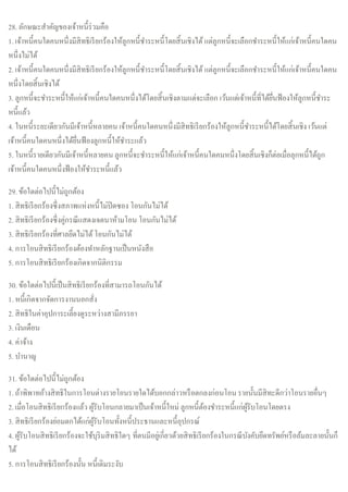 28. ลักษณะสาคัญของเจ้าหนี้ร่วมคือ
1. เจ้าหนี้คนใดคนหนึ่งมีสิทธิเรียกร้องให้ลูกหนี้ชาระหนี้โดยสิ้นเชิงได้ แต่ลูกหนี้จะเลือกชาระหนี้ให้แก่เจ้าหนี้คนใดคน
หนึ่งไม่ได้
2. เจ้าหนี้คนใดคนหนึ่งมีสิทธิเรียกร้องให้ลูกหนี้ชาระหนี้โดยสิ้นเชิงได้ แต่ลูกหนี้จะเลือกชาระหนี้ให้แก่เจ้าหนี้คนใดคน
หนึ่งโดยสิ้นเชิงได้
3. ลูกหนี้จะชาระหนี้ให้แก่เจ้าหนี้คนใดคนหนึ่งได้โดยสิ้นเชิงตามแต่จะเลือก เว้นแต่เจ้าหนี้ที่ได้ยื่นฟ้องให้ลูกหนี้ชาระ
หนี้แล้ว
4. ในหนี้ระยะเดียวกันมีเจ้าหนี้หลายคน เจ้าหนี้คนใดคนหนึ่งมีสิทธิเรียกร้องให้ลูกหนี้ชาระหนี้ได้โดยสิ้นเชิง เว้นแต่
เจ้าหนี้คนใดคนหนึ่งได้ยื่นฟ้องลูกหนี้ให้ชาระแล้ว
5. ในหนี้รายเดียวกันมีเจ้าหนี้หลายคน ลูกหนี้จะชาระหนี้ให้แก่เจ้าหนี้คนใดคนหนึ่งโดยสิ้นเชิงก็ต่อเมื่อลุกหนี้ได้ถูก
เจ้าหนี้คนใดคนหนึ่งฟ้องให้ชาระหนี้แล้ว
29. ข้อใดต่อไปนี้ไม่ถูกต้อง
1. สิทธิเรียกร้องซึ่งสภาพแห่งหนี้ไม่ปิดซอง โอนกันไม่ได้
2. สิทธิเรียกร้องซึ่งคู่กรณีแสดงเจตนาห้ามโอน โอนกันไม่ได้
3. สิทธิเรียกร้องที่ศาลยึดไม่ได้โอนกันไม่ได้
4. การโอนสิทธิเรียกร้องต้องทาหลักฐานเป็นหนังสือ
5. การโอนสิทธิเรียกร้องเกิดจากนิติกรรม
30. ข้อใดต่อไปนี้เป็นสิทธิเรียกร้องที่สามารถโอนกันได้
1. หนี้เกิดจากจัดการงานนอกสั่ง
2. สิทธิในค่าอุปการะเลี้ยงดูระหว่างสามีภรรยา
3. เงินเดือน
4. ค่าจ้าง
5. บานาญ
31. ข้อใดต่อไปนี้ไม่ถูกต้อง
1. ถ้าพิพาทอ้างสิทธิในการโอนต่างรายโอนรายใดได้บอกกล่าวหรือตกลงก่อนโอนรายนั้นมีสิทะดีกว่าโอนรายอื่นๆ
2. เมื่อโอนสิทธิเรียกร้องแล้ว ผู้รับโอนกลายมาเป็นเจ้าหนี้ใหม่ ลูกหนี้ต้องชาระหนี้แก่ผู้รับโอนโดยตรง
3. สิทธิเรียกร้องย่อมตกได้แก่ผู้รับโอนทั้งหนี้ประธานและหนี้อุปกรณ์
4. ผู้รับโอนสิทธิเรียกร้องจะใช้บุริมสิทธิใดๆ ที่ตนมีอยู่เกี่ยวด้วยสิทธิเรียกร้องในกรณีบังคับยึดทรัพย์หรือล้มละลายนั้นก็
ได้
5. การโอนสิทธิเรียกร้องนั้น หนี้เดิมระงับ
 
