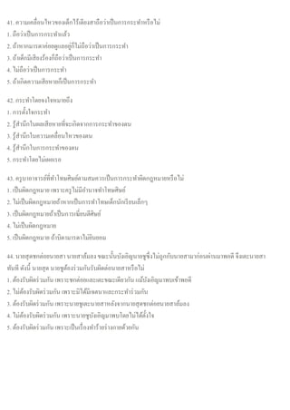 41. ความเคลื่อนไหวของเด็กไร้เดียงสาถือว่าเป็นการกระทาหรือไม่
1. ถือว่าเป็นการกระทาแล้ว
2. ถ้าหากมารดาค่อยดูแลอยู่ก็ไม่ถือว่าเป็นการกระทา
3. ถ้าเด็กมีเสียงร้องก็ถือว่าเป็นการกระทา
4. ไม่ถือว่าเป็นการกระทา
5. ถ้าเกิดความเสียหายก็เป็นการกระทา
42. กระทาโดยจงใจหมายถึง
1. การตั้งใจกระทา
2. รู้สานึกในผลเสียหายที่จะเกิดจากการกระทาของตน
3. รู้สานึกในความเคลื่อนไหวของตน
4. รู้สานึกในการกระทาของตน
5. กระทาโดยไม่เผอเรอ
43. ครูบาอาจารย์ที่ทาโทษศิษย์ตามสมควรเป็นการกระทาผิดกฎหมายหรือไม่
1. เป็นผิดกฎหมาย เพราะครูไม่มีอานาจทาโทษศิษย์
2. ไม่เป็นผิดกฎหมายถ้าหากเป็นการทาโทษเด็กนักเรียนเล็กๆ
3. เป็นผิดกฎหมายถ้าเป็นการเฆี่ยนตีศิษย์
4. ไม่เป็นผิดกฎหมาย
5. เป็นผิดกฎหมาย ถ้าบิดามารดาไม่ยินยอม
44. นายสุดชกต่อยนายสา นายสาล้มลงขณะนั้นบังเอิญนายชูซึ่งไม่ถูกกับนายสามาก่อนผ่านมาพอดี จึงเตะนายสา
ทันที ดังนี้ นายสุด นายชูต้องร่วมกันรับผิดต่อนายสาหรือไม่
1. ต้องรับผิดร่วมกัน เพราะชกต่อยและเตะขณะเดียวกัน แม้บังเอิญมาพบเข้าพอดี
2. ไม่ต้องรับผิดร่วมกัน เพราะมิได้มีเจตนาและกระทาร่วมกัน
3. ต้องรับผิดร่วมกัน เพราะนายชูเตะนายสาหลังจากนายสุดชกต่อยนายสาล้มลง
4. ไม่ต้องรับผิดร่วมกัน เพราะนายชูบังเอิญมาพบโดยไม่ได้ตั้งใจ
5. ต้องรับผิดร่วมกัน เพราะเป็นเรื่องทาร้ายร่างกายด้วยกัน
 