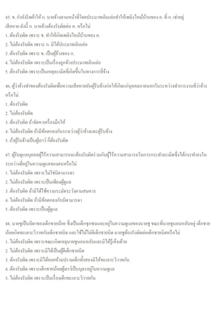45. ข. กาลังรีดผ้าให้ก. นายจ้างตามหน้าที่โดยประมาทเลินเล่อทาให้เพลิงไหม้บ้านของ ค. ที่ ก. เช่าอยู่
เสียหาย ดังนี้ ก. นายจ้างต้องรับผิดต่อ ค. หรือไม่
1. ต้องรีบผิด เพราะ ข. ทาให้เกิดเพลิงไหม้บ้านของ ค.
2. ไม่ต้องรับผิด เพราะ ก. มิได้ประมาทเลินเล่อ
3. ต้องรับผิด เพราะ ข. เป็นผู้จ้างของ ก.
4. ไม่ต้องรับผิด เพราะเป็นเรื่องลูกจ้างประมาทเลินเล่อ
5. ต้องรับผิด เพราะเป็นเหตุละเมิดที่เกิดขึ้นในทางการที่จ้าง
46. ผู้ว่าจ้างทาของต้องรับผิดเพื่อความเสียหายอันผู้รับจ้างก่อให้เกิดแก่บุคคลภายนอกในระหว่างทาการงานที่ว่าจ้าง
หรือไม่
1. ต้องรับผิด
2. ไม่ต้องรับผิด
3. ต้องรับผิด ถ้าจัดหาเครื่องมือให้
4. ไม่ต้องรับผิด ถ้ามีข้อตกลงกันระหว่างผู้ว่าจ้างและผู้รับจ้าง
5. ถ้าผู้รับจ้างเป็นผู้เยาว์ ก็ต้องรับผิด
47. ผู้รับดูแลบุคคลผู้ไร้ความสามารถจะต้องรับผิดร่วมกับผู้ไร้ความสามารถในการกระทาละเมิดซึ่งได้กระทาลงใน
ระหว่างที่อยู่ในความดูแลของตนหรือไม่
1. ไม่ต้องรับผิด เพราะไม่ใช่บิดามารดา
2. ไม่ต้องรับผิด เพราะเป็นเพียงผู้ดูแล
3. ต้องรับผิด ถ้ามิได้ใช้ความระมัดระวังตามสมควร
4. ไม่ต้องรับผิด ถ้ามีข้อตกลงกับบิดามารดา
5. ต้องรับผิด เพราะเป็นผู้ดูแล
48. นายชูเป็นบิดาของเด็กชายน้อย ซึ่งเป็นเด็กซุกซนและอยู่ในความดูแลของนายชู ขณะที่นายชูนอนหลับอยู่ เด็กชาย
น้อยเกิดทะเลาะวิวาทกับเด็กชายนิด และใช้ไม้ไล่ตีเด็กชายนิดนายชูต้องรับผิดต่อเด็กชายนิดหรือไม่
1. ไม่ต้องรับผิด เพราะขณะเกิดเหตุนายชูนอนหลับและมิได้รู้เห็นด้วย
2. ไม่ต้องรับผิด เพราะมิได้เป็นผู้ตีเด็กชายนิด
3. ต้องรับผิด เพราะมิได้คอยห้ามปรามเด็กทั้งสองมิให้ทะเลาะวิวาทกัน
4. ต้องรับผิด เพราะเด็กชายน้อยผู้เยาว์เป็นบุตรอยู่ในความดูแล
5. ไม่ต้องรับผิด เพราะเป็นเรื่องเด็กทะเลาะวิวาทกัน
 