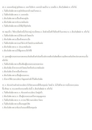 49. ก. นอนหลับอยู่ สุนัขของ ก. ออกไปกัด ข. นอกบริเวณบ้าน ข. บาดเจ็บ ก. ต้องรับผิดต่อ ข. หรือไม่
1. ไม่ต้องรับผิด เพราะสุนัขกัดนอกบริเวณบ้านของ ก.
2. ไม่ต้องรับผิด เพราะ ก. นอนหลับ
3. ต้องรับผิด เพราะเป็นเจ้าของสุนัข
4. ต้องรับผิด เพราะประมาทเลินเล่อ
5. ไม่ต้องรับผิด เพราะมิได้ยุให้สุนัขกัด
50. ขณะที่ ก. ใช้กระบือตัวหนึ่งไถนาอยู่ กระบือของ ก. อีกตัวหนึ่งเข้าไปกินเข้าในนาของ ข. ก. ต้องรับผิดต่อ ข. หรือไม่
1. ไม่ต้องรับผิด เพราะมิใช่กระทาโดยจงใจ
2. ต้องรับผิด เพราะเป็นเจ้าของกระบือ
3. ไม่ต้องรับผิด เพราะมอใช่กระทาโดยประมาทเลินเล่อ
4. ต้องรับผิด เพราะ ก. ประมาทเลินเล่อ
5. ต้องรับผิด เพราะมิได้ดูแลกระบือให้ดี
51. บุคคลผู้ครอบครองยานพาหนะอันเดินด้วยกาลังเครื่องจักรกลต้องรับผิดเพื่อความเสียหายอันเกิดแก่ยานพาหนะนั้น
หรือไม่
1. ไม่ต้องรับผิด เพราะเป็นเพียงผู้ครอบครองยานพาหนะ
2. ต้องรับผิด ถ้าหากกระทาโดยจงใจหรือประมาทเลินเล่อ
3. ต้องรับผิด ถ้าหากเป็นเจ้าของรถ
4. ต้องรับผิด เพราะเป็นผู้ครอบครอง
5. ถ้าหากใช้ความระมัดระวังดูแลอย่างดี ก็ไม่ต้องรับผิด
52. ก. ขับรถส่วนตัวอย่างระมัดระวังไปตามถนนที่เป็นหลุมบ่อ โดยมี ข. นั่งไปด้วย คราวหนึ่งรถกระดอน
ขึ้น ศีรษะ ข. กระแทกกับรถบาดเจ็บ ดังนี้ ก. ต้องรับผิดต่อ ข. หรือไม่
1. ไม่ต้องรับผิด เพราะ ก. ขับรถอย่างระมัดระวังอยู่แล้ว
2. ต้องรับผิด เพราะ ก. เป็นผู้ครอบครองหรือควบคุมดูแลรถ
3. ไม่ต้องรับผิด เพราะ ข. ควรจะใช้ความระมัดระวังเอง
4. ไม่ต้องรับผิด เพราะเป็นเหตุสุดวิสัย
5. ต้องรับผิด เพราะขับรถในถนนที่เป็นหลุมบ่อ
 