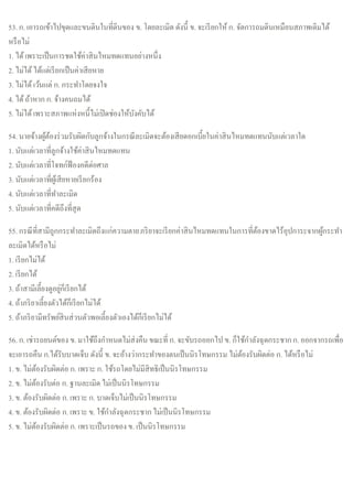 53. ก. เอารถเข้าไปขุดและขนดินในที่ดินของ ข. โดยละเมิด ดังนี้ ข. จะเรียกให้ก. จัดการถมดินเหมือนสภาพเดิมได้
หรือไม่
1. ได้เพราะเป็นการชดใช้ค่าสินไหมทดแทนอย่างหนึ่ง
2. ไม่ได้ได้แต่เรียกเป็นค่าเสียหาย
3. ไม่ได้เว้นแต่ ก. กระทาโดยจงใจ
4. ได้ถ้าหาก ก. จ้างคนถมได้
5. ไม่ได้เพราะสภาพแห่งหนี้ไม่เปิดช่องให้บังคับได้
54. นายจ้างผู้ต้องร่วมรับผิดกับลูกจ้างในกรณีละเมิดจะต้องเสียดอกเบี้ยในค่าสินไหมทดแทนนับแต่เวลาใด
1. นับแต่เวลาที่ลูกจ้างใช้ค่าสินไหมทดแทน
2. นับแต่เวลาที่โจทก์ฟ้องคดีต่อศาล
3. นับแต่เวลาที่ผู้เสียหายเรียกร้อง
4. นับแต่เวลาที่ทาละเมิด
5. นับแต่เวลาที่คดีถึงที่สุด
55. กรณีที่สามีถูกกระทาละเมิดถึงแก่ความตายภริยาจะเรียกค่าสินไหมทดแทนในการที่ต้องขาดไร้อุปการะจากผู้กระทา
ละเมิดได้หรือไม่
1. เรียกไม่ได้
2. เรียกได้
3. ถ้าสามีเลี้ยงดูอยู่ก็เรียกได้
4. ถ้าภริยาเลี้ยงตัวได้ก็เรียกไม่ได้
5. ถ้าภริยามีทรัพย์สินส่วนตัวพอเลี้ยงตัวเองได้ก็เรียกไม่ได้
56. ก. เช่ารถยนต์ของ ข. มาใช้ถึงกาหนดไม่ส่งคืน ขณะที่ ก. จะขับรถออกไป ข. ก็ใช้กาลังฉุดกระชากก. ออกจากรถเพื่อ
จะเอารถคืน ก.ได้รับบาดเจ็บ ดังนี้ ข. จะอ้างว่ากระทาของตนเป็นนิรโทษกรรม ไม่ต้องรับผิดต่อ ก. ได้หรือไม่
1. ข. ไม่ต้องรับผิดต่อ ก. เพราะ ก. ใช้รถโดยไม่มีสิทธิเป็นนิรโทษกรรม
2. ข. ไม่ต้องรับต่อ ก. ฐานละเมิด ไม่เป็นนิรโทษกรรม
3. ข. ต้องรับผิดต่อ ก. เพราะ ก. บาดเจ็บไม่เป็นนิรโทษกรรม
4. ข. ต้องรับผิดต่อ ก. เพราะ ข. ใช้กาลังฉุดกระชากไม่เป็นนิรโทษกรรม
5. ข. ไม่ต้องรับผิดต่อ ก. เพราะเป็นรถของ ข. เป็นนิรโทษกรรม
 