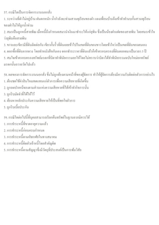 57. กรณีใดเป็นการจัดการงานนอกสั่ง
1. ระหว่างที่ดาไม่อยู่บ้าน ฝนตกหนัก น้ากาลังจะท่วมสวนทุเรียนของดา แดงเพื่อนบ้านจึงเข้าทาทานบกั้นสวนทุเรียน
ของดาไม่ให้ถูกน้าท่วม
2. สมรเป็นลูกหนี้สายพิณ เมื่อหนี้ถึงกาหนดสมรนาเงินมาชาระให้แก่ยุพิน ซึ่งเป็นน้องฝาแฝดของสายพิน โดยสมรเข้าใจ
ว่ายุพินคือสายพิน
3. ขาวและเขียวมีที่ดินติดต่อกัน เขียวกั้นรั้วที่ดินเลยเข้าไปในเขตที่ดินของขาวโดยเข้าใจว่าเป็นเขตที่ดินของตนเอง
4. ดอกซื้อที่ดินจากดวง โดยทาหนังสือกันเอง ดอกชาระราคาที่ดินแล้วก็เข้าครอบครองที่ดินตลอดมาเป็นเวลา 5 ปี
5. สมใจเข้าครอบครองทรัพย์มรดกที่บิดาทาพินัยกรรมยกให้โดยไม่ทราบว่าบิดาได้ทาพินัยกรรมฉบับใหม่ยกทรัพย์
มรดกนั้นถวายวัดไปแล้ว
58. ผลของการจัดการงานนอกสั่ง ซึ่งไม่ถูกต้องตามหน้าที่ของผู้จัดการ ทาให้ผู้จัดการต้องมีความรับผิดต่อตัวการอย่างไร
1. ต้องชดใช้ค่าสินไหมทดแทนแก่ตัวการเพื่อความเสียหายที่เกิดขึ้น
2. ถูกลดบาเหน็จลงตามส่วนแห่งความเสียหายที่ได้เข้าทากิจการนั้น
3. ถูกริบมัดจาที่ได้ให้ไว้
4. ต้องหาหลักประกันความเสียหายให้เป็นที่พอใจตัวการ
5. ถูกริบเบี้ยประกัน
59. กรณีใดต่อไปนี้ที่บุคลสามารถเรียกคืนทรัพย์ในฐานลาภมิควรได้
1. การชาระหนี้ที่ขาดอายุความแล้ว
2. การชาระหนี้ก่อนครบกาหนด
3. การชาระหนี้ตามอัธยาศัยในทางสมาคม
4. การชาระหนี้ผิดตัวเจ้าหนี้โดยสาคัญผิด
5. การชาระหนี้ตามสัญญาซึ่งมีวัตถุที่ประสงค์เป็นการพ้นวิสัย
 
