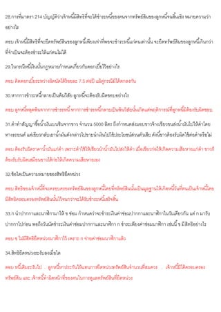 28.การที่มาตรา 214 บัญญัติว่าเจ้าหนี้มีสิทธิที่จะได้ชาระหนี้ของตนจากทรัพย์สินของลูกหนี้จนสิ้นเชิง หมายความว่า
อย่างไร
ตอบ เจ้าหนี้มีสิทธิที่จะยึดทรัพย์สินของลูกหนี้เพียงเท่าที่พอจะชาระหนี้แก่ตนเท่านั้น จะยึดทรัพย์สินของลูกหนี้เกินกว่า
ที่จาเป็นจะต้องชาระให้แก่ตนไม่ได้
29.ในกรณีหนี้เงินนั้นกฎหมายกาหนดเกี่ยวกับดอกเบี้ยไว้อย่างไร
ตอบ คิดดอกเบี้ยระหว่างผิดนัดได้ร้อยละ 7.5 ต่อปี แม้คู่กรณีมิได้ตกลงกัน
30.หากการชาระหนี้กลายเป็นพ้นวิสัย ลูกหนี้จะต้องรับผิดขอบอย่างไร
ตอบ ลูกหนี้หลุดพ้นจากการชาระหนี้หากการชาระหนี้กลายเป็นพ้นวิสัยนั้นเกิดแต่พฤติการณ์ที่ลูกหนี้มิต้องรับผิดชอบ
31.ดาทาสัญญาซื้อน้ามันเบนซินจากขาว จานวน 5000 ลิตร ถึงกาหนดส่งมอบขาวจ้างเขียวขนส่งน้ามันไปให้ดาโดย
ทางรถยนต์ แต่เขียวกลับเอาน้ามันดังกล่าวไปขายนาเงินไปใช้ประโยชน์ส่วนตัวเสีย ดังนี้ขาวต้องรับผิดใช้ต่อดาหรือไม่
ตอบ ต้องรับผิดราคาน้ามันแก่ดา เพราะดาใช้ให้เขียวนาน้ามันไปส่งให้ดา เมื่อเขียวก่อให้เกิดความเสียหายแก่ดา ขาวก็
ต้องรับรับผิดเสมือนขาวได้ก่อให้เกิดความเสียหายเอง
32.ข้อใดเป็นความหมายของสิทธิยึดหน่วง
ตอบ สิทธิของเจ้าหนี้ที่จะครอบครองทรัพย์สินของลูกหนี้โดยที่ทรัพย์สินนั้นเป็นมูลฐานให้เกิดหนี้วันที่ตนเป็นเจ้าหนี้โดย
มีสิทธิครอบครองทรัพย์สินนั้นไว้จนกว่าจะได้รับชาระหนี้เสร็จสิ้น
33.ก นาปากกาและนาฬิกามาให้ ข ซ่อม กาหนดว่าจะชาระเงินค่าซ่อมปากกาและนาฬิกาในวันเดียวกัน แต่ ก มารับ
ปากกาไปก่อน พอถึงวันนัดชาระเงินค่าซ่อมปากกาและนาฬิกา ก ชาระเพียงค่าซ่อมนาฬิกา เช่นนี้ข มีสิทธิอย่างไร
ตอบ ข ไม่มีสิทธิยึดหน่วงนาฬิกาไว้ เพราะ ก จ่ายค่าซ่อมนาฬิกาแล้ว
34.สิทธิยึดหน่วงระงับลงเมื่อใด
ตอบ หนี้เดิมระงับไป . ลูกหนี้หาประกันให้แทนการยึดหน่วงทรัพย์สินจานวนที่สมควร . เจ้าหนี้มิได้ครอบครอง
ทรัพย์สิน และ เจ้าหนี้ทาผิดหน้าที่ของตนในการดูแลทรัพย์สินที่ยึดหน่วง
 