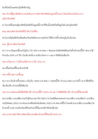 60.ข้อใดเป็นผลของบุริมสิทธิสามัญ
ตอบ เจ้าหนี้ผู้ทรงสิทธิสามารถบังคับเอาจากสังหาริมทรัพย์ของลูกหนี้ก่อนหากไม่พอจึงจะบังคับเอาจาก
อสังหาริมทรัพย์
61.ในกรณีที่บุคคลผู้ทรงสิทธิบุริมสิทธิในมูลหนี้ค่าเช่าที่ดินนั้นทรัพย์ใดที่อยู่บังคับแห่งบุริมทรัพย์
ตอบ เฉพาะสังหาริมทรัพย์ที่นาเข้ามาในที่ดิน
62.ในกรณีบุริมสิทธิเหนืออสังหาริมทรัพย์หลายรายแย้งกัน ให้ถือว่าหนี้รายใดอยู่ในลาดับก่อน
ตอบ ผู้รักษาอสังหาริมทรัพย์
63. ก ข ค เป็นลุกหนี้ร่วมกันกู้เงิน ง ไป 3000 บาท ต่อมา ก ล้มละลายไม่มีทรัพย์สินอะไรที่จะชาระหนี้ให้ ง ส่วน ข ได้
ชาระเงิน 3000 บาท ให้ ง ไปแล้ว ดังนั้น ข จะเรียกเงินจาก ก และ ค ได้หรือไม่เพียงใด
ตอบ ข เรียกจาก ก ไม่ได้ แต่เรียกจาก ค ได้ 1500 บาท
64.หนี้ใดเป็นหนี้ที่แบ่งชาระไม่ได้
ตอบ หนี้ค่าอุปการะเลี้ยงดู
65.ก ข ค เป็นเจ้าหนี้ร่วมของ ง เป็นเงิน 15000 บาท ต่อมา ก ปลดหนี้ให้ ง จานวน 5000 บาท ดังนี้ก ข ค มีสิทธิที่จะ
เรียกร้องให้ ง ชาระหนี้ได้เพียงใด
ตอบ ข ค คนใดคนหนึ่งมีสิทธิเรียกให้ ง ชาระหนี้ได้ 10000 บาท แต่ ก ไม่มีสิทธิเรียกให้ ง ชาระหนี้ให้แก่ตนได้
66.นายเขียว นายเหลือง ร่วมกันกู้เงินนายขาวไป 5000 บาท โดยมีข้อตกลงระหว่างนายเขียว นายเหลืองว่า นายเขียว
จะรับผิดชอบ 2000 บาท ส่วนนายเหลืองต้องรับผิดชอบ 3000 บาท ต่อมาหนี้ถึงกาหนดชาระนายเขียว นายเหลือง ไม่
ชาระหนี้นายขาวจะเรียกร้องให้ใครชาระหนี้ให้แก่ตนได้ หรือไม่เพียงใด
ตอบ นายขาวเรียกให้นายเขียวหรือนายเหลือง ชาระหนี้ให้ตนได้ 5000 บาท
 