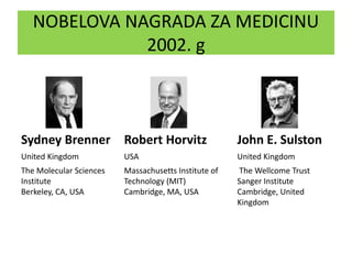 NOBELOVA NAGRADA ZA MEDICINU
2002. g
Sydney Brenner Robert Horvitz John E. Sulston
United Kingdom USA United Kingdom
The Molecular Sciences
Institute
Berkeley, CA, USA
Massachusetts Institute of
Technology (MIT)
Cambridge, MA, USA
The Wellcome Trust
Sanger Institute
Cambridge, United
Kingdom
 