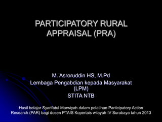 PARTICIPATORY RURAL
APPRAISAL (PRA)
M. Asroruddin HS, M.Pd
Lembaga Pengabdian kepada Masyarakat
(LPM)
STITA NTB
Hasil belajar Syarifatul Marwiyah dalam pelatihan Participatory Action
Research (PAR) bagi dosen PTAIS Kopertais wilayah IV Surabaya tahun 2013
 