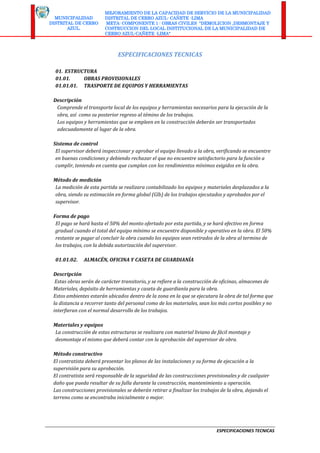 ESPECIFICACIONES TECNICAS
MUNICIPALIDAD
DISTRITAL DE CERRO
AZUL.
MEJORAMIENTO DE LA CAPACIDAD DE SERVICIO DE LA MUNICIPALIDAD
DISTRITAL DE CERRO AZUL- CAÑETE -LIMA
META: COMPONENTE 1 : OBRAS CIVILES "DEMOLICION ,DESMONTAJE Y
COSTRUCCION DEL LOCAL INSTITUCIONAL DE LA MUNICIPALIDAD DE
CERRO AZUL-CAÑETE -LIMA"
ESPECIFICACIONES TECNICAS
01. ESTRUCTURA
01.01. OBRAS PROVISIONALES
01.01.01. TRASPORTE DE EQUIPOS Y HERRAMIENTAS
Descripción
Comprende el transporte local de los equipos y herramientas necesarios para la ejecución de la
obra, así como su posterior regreso al témino de los trabajos.
Los equipos y herramientas que se empleen en la construcción deberán ser transportados
adecuadamente al lugar de la obra.
Sistema de control
El supervisor deberá inspeccionar y aprobar el equipo llevado a la obra, verificando se encuentre
en buenas condiciones y debiendo rechazar el que no encuentre satisfactorio para la función a
cumplir, teniendo en cuenta que cumplan con los rendimientos mínimos exigidos en la obra.
Método de medición
La medición de esta partida se realizara contabilizado los equipos y materiales desplazados a la
obra, siendo su estimación en forma global (Glb) de los trabajos ejecutados y aprobados por el
supervisor.
Forma de pago
El pago se hará hasta el 50% del monto ofertado por esta partida, y se hará efectivo en forma
gradual cuando el total del equipo mínimo se encuentre disponible y operativo en la obra. El 50%
restante se pagar al concluir la obra cuando los equipos sean retirados de la obra al termino de
los trabajos, con la debida autorización del supervisor.
01.01.02. ALMACÉN, OFICINA Y CASETA DE GUARDIANÍA
Descripción
Estas obras serán de carácter transitorio, y se refiere a la construcción de oficinas, almacenes de
Materiales, depósito de herramientas y caseta de guardianía para la obra.
Estos ambientes estarán ubicados dentro de la zona en la que se ejecutara la obra de tal forma que
la distancia a recorrer tanto del personal como de los materiales, sean los más cortos posibles y no
interfieran con el normal desarrollo de los trabajos.
Materiales y equipos
La construcción de estas estructuras se realizara con material liviano de fácil montaje y
desmontaje el mismo que deberá contar con la aprobación del supervisor de obra.
Método constructivo
El contratista deberá presentar los planos de las instalaciones y su forma de ejecución a la
supervisión para su aprobación.
El contratista será responsable de la seguridad de las construcciones provisionales y de cualquier
daño que pueda resultar de su falla durante la construcción, mantenimiento u operación.
Las construcciones provisionales se deberán retirar a finalizar los trabajos de la obra, dejando el
terreno como se encontraba inicialmente o mejor.
 