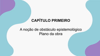 CAPÍTULO PRIMEIRO
A noção de obstáculo epistemológico
Plano da obra
 