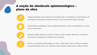 A noção de obstáculo epistemológico –
plano da obra
A ideia apresentada nesse capítulo faz provocações sobre a necessidade do questionamento e da
destruição de conhecimentos anteriores para que novos conhecimentos sejam produzidos;
Conhecimentos consolidados e pouco questionados também se torna um obstáculo para a constru
ção do conhecimento.
Bachelard também afirma que a ciência, em geral, se apõe à opinião. Neste caso, a opinião tam
bém pode ser considerada um obstáculo a ser enfrentado.
Dito isso, os obstáculos epistemológicos, ou seja, a “falsa ciência”, são os motivos necessários
para que Bachelard avance e se “emprenhe” nesta importante análise sobre o espirito científico
.
 