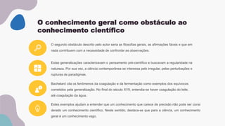 O conhecimento geral como obstáculo ao
conhecimento científico
Estas generalizações caracterizavam o pensamento pré-científico e buscavam a regularidade na
natureza. Por sua vez, a ciência contemporânea se interessa pelo irregular, pelas perturbações e
rupturas de paradigmas.
Estes exemplos ajudam a entender que um conhecimento que carece de precisão não pode ser consi
derado um conhecimento científico. Neste sentido, destaca-se que para a ciência, um conhecimento
geral é um conhecimento vago.
O segundo obstáculo descrito pelo autor seria as filosofias gerais, as afirmações fáceis e que em
nada contribuem com a necessidade de confrontar as observações.
Bachelard cita os fenômenos da coagulação e da fermentação como exemplos dos equívocos
cometidos pela generalização. No final do século XVII, entendia-se haver coagulação do leite,
até coagulação da água.
 